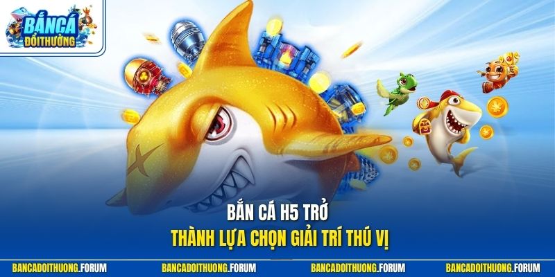 Bắn cá H5 trở thành lựa chọn giải trí thú vị