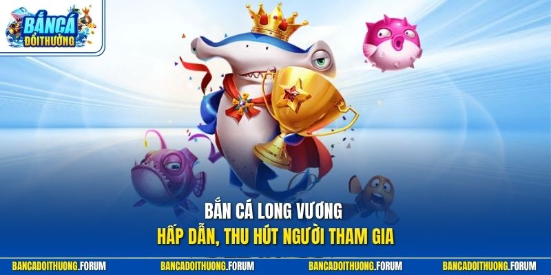 Bắn cá Long Vương hấp dẫn, thu hút người tham gia